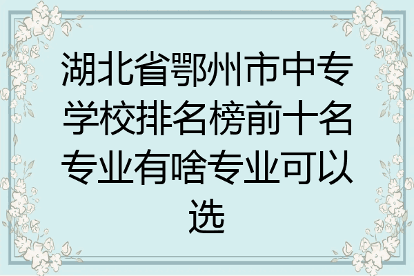 湖北省鄂州市中专学校排名榜前十名专业有啥专业可以选