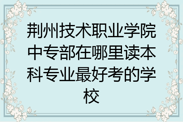 荆州技术职业学院中专部在哪里读本科专业最好考的学校