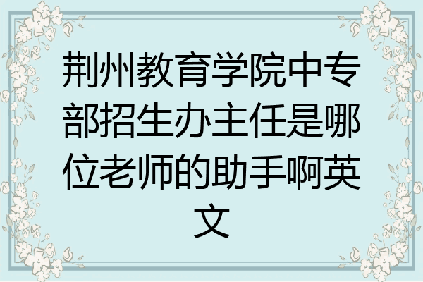 荆州教育学院中专部招生办主任是哪位老师的助手啊英文