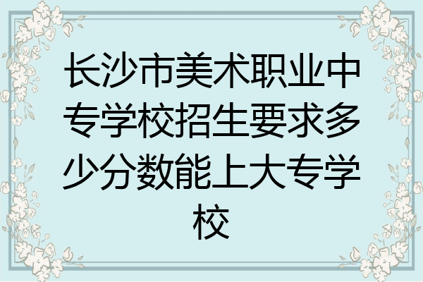 长沙市美术职业中专学校招生要求多少分数能上大专学校
