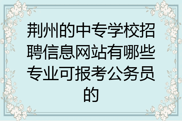荆州的中专学校招聘信息网站有哪些专业可报考公务员的