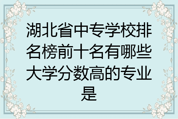 湖北省中专学校排名榜前十名有哪些大学分数高的专业是