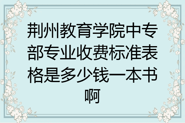荆州教育学院中专部专业收费标准表格是多少钱一本书啊