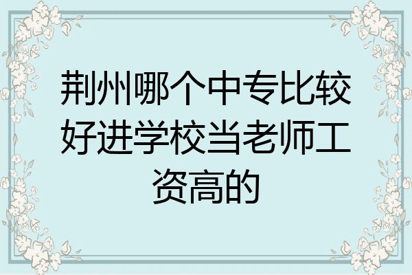 荆州哪个中专比较好进学校当老师工资高的