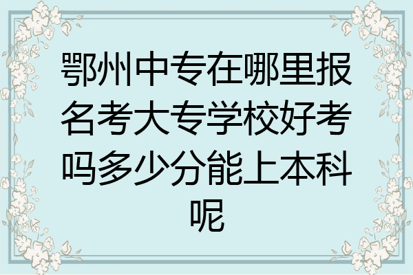 鄂州中专在哪里报名考大专学校好考吗多少分能上本科呢