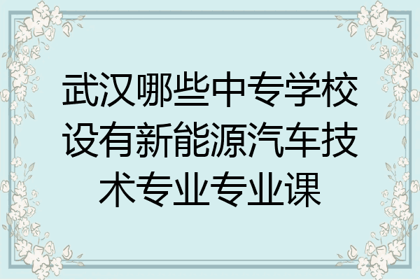 武汉哪些中专学校设有新能源汽车技术专业专业课