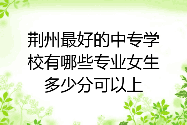 荆州最好的中专学校有哪些专业女生多少分可以上