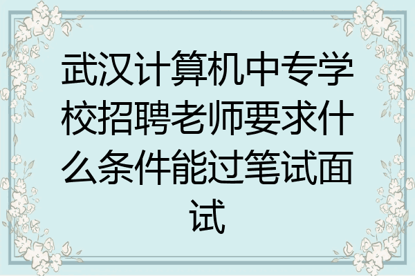 武汉计算机中专学校招聘老师要求什么条件能过笔试面试