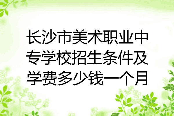 长沙市美术职业中专学校招生条件及学费多少钱一个月