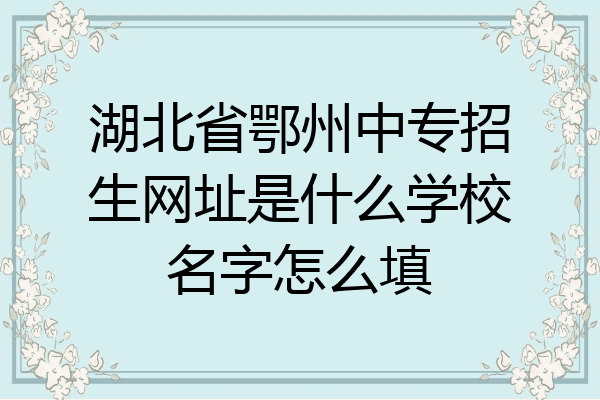 湖北省鄂州中专招生网址是什么学校名字怎么填