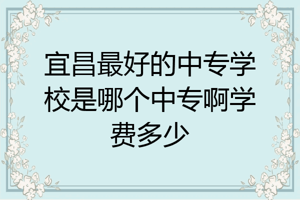 宜昌最好的中专学校是哪个中专啊学费多少