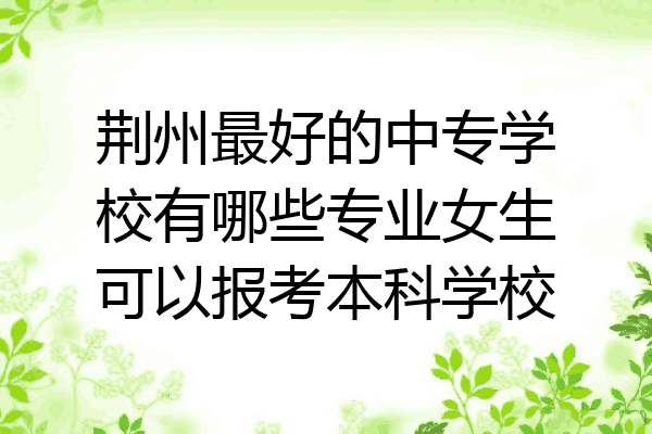荆州最好的中专学校有哪些专业女生可以报考本科学校