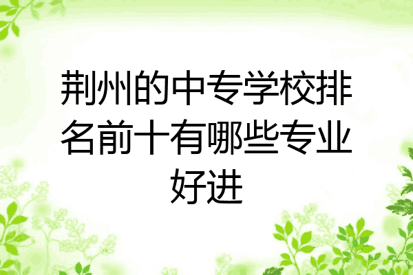 荆州的中专学校排名前十有哪些专业好进