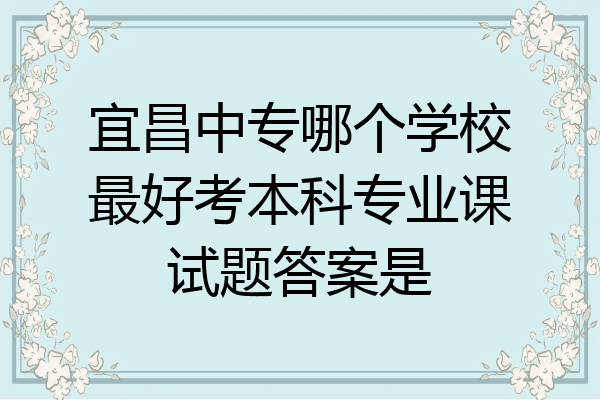 宜昌中专哪个学校最好考本科专业课试题答案是