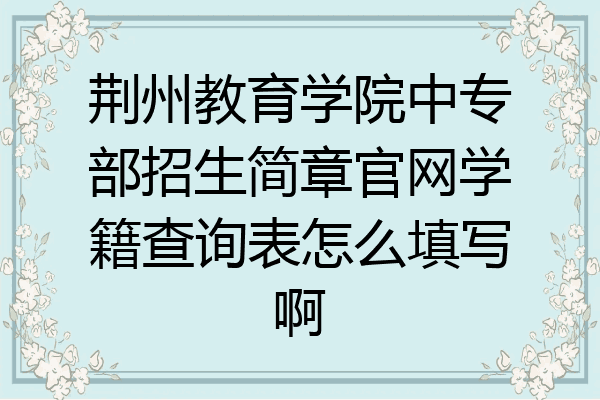 荆州教育学院中专部招生简章官网学籍查询表怎么填写啊