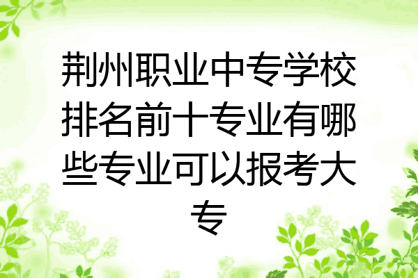 荆州职业中专学校排名前十专业有哪些专业可以报考大专