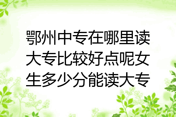 鄂州中专在哪里读大专比较好点呢女生多少分能读大专