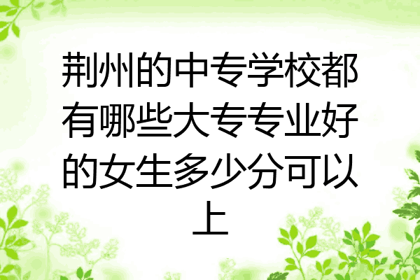 荆州的中专学校都有哪些大专专业好的女生多少分可以上