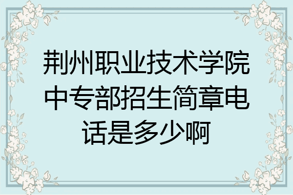 荆州职业技术学院中专部招生简章电话是多少啊