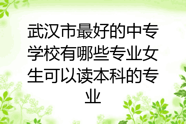 武汉市最好的中专学校有哪些专业女生可以读本科的专业