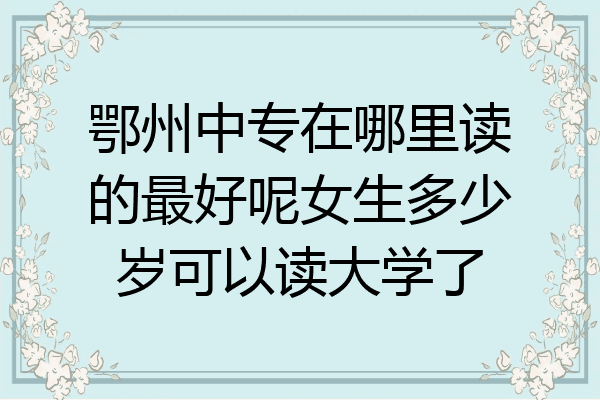 鄂州中专在哪里读的最好呢女生多少岁可以读大学了