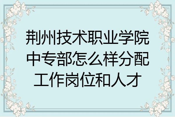 荆州技术职业学院中专部怎么样分配工作岗位和人才