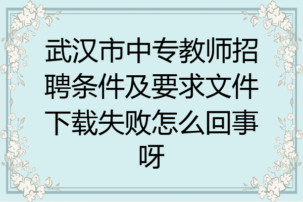 武汉市中专教师招聘条件及要求文件下载失败怎么回事呀