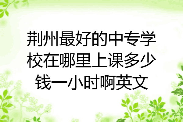 荆州最好的中专学校在哪里上课多少钱一小时啊英文
