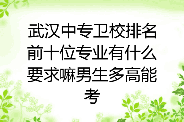 武汉中专卫校排名前十位专业有什么要求嘛男生多高能考