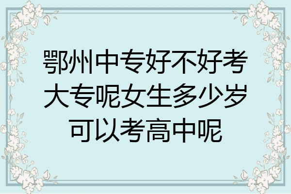 鄂州中专好不好考大专呢女生多少岁可以考高中呢