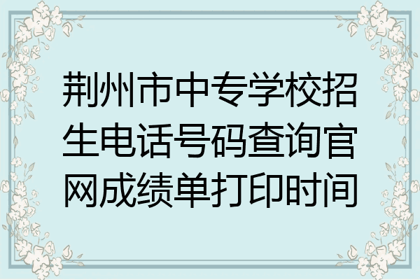 荆州市中专学校招生电话号码查询官网成绩单打印时间