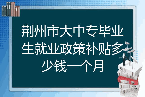 荆州市大中专毕业生就业政策补贴多少钱一个月