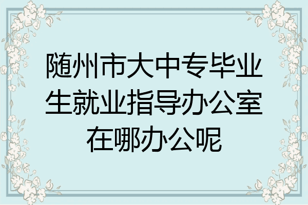 随州市大中专毕业生就业指导办公室在哪办公呢