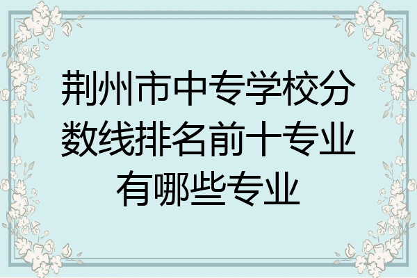 荆州市中专学校分数线排名前十专业有哪些专业