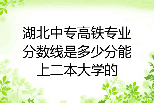 湖北中专高铁专业分数线是多少分能上二本大学的
