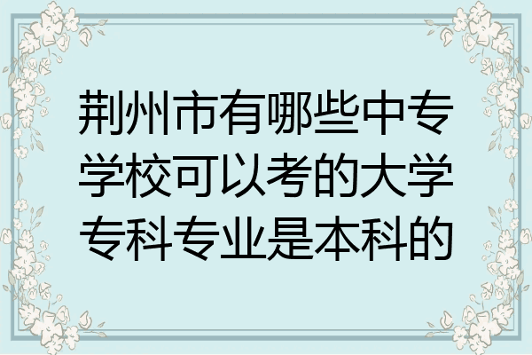 荆州市有哪些中专学校可以考的大学专科专业是本科的