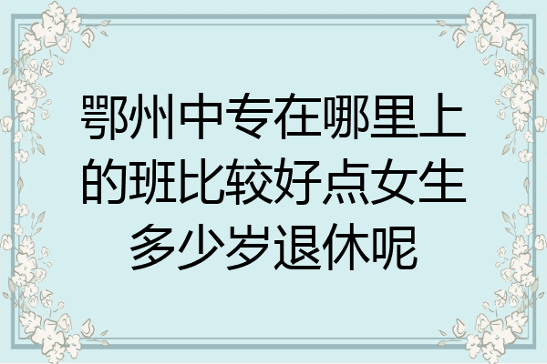 鄂州中专在哪里上的班比较好点女生多少岁退休呢