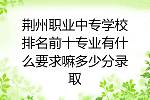 荆州职业中专学校排名前十专业有什么要求嘛多少分录取