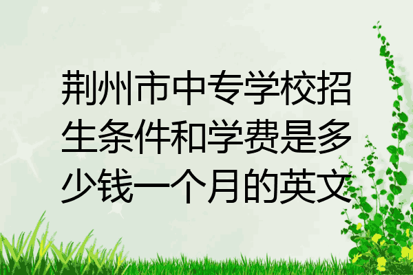 荆州市中专学校招生条件和学费是多少钱一个月的英文