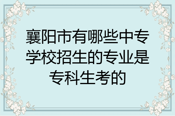 襄阳市有哪些中专学校招生的专业是专科生考的