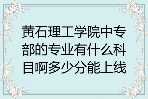 黄石理工学院中专部的专业有什么科目啊多少分能上线