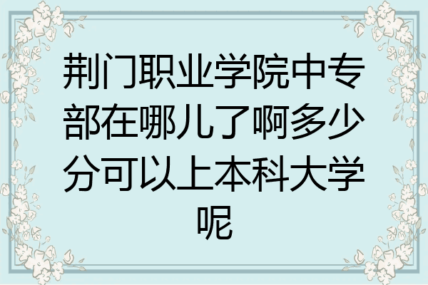 荆门职业学院中专部在哪儿了啊多少分可以上本科大学呢