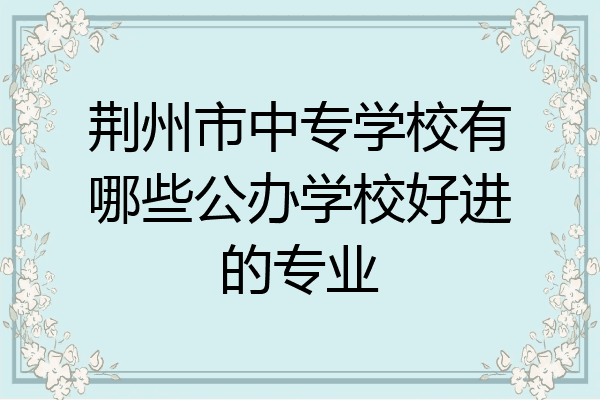 荆州市中专学校有哪些公办学校好进的专业