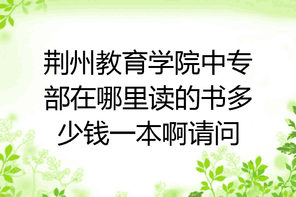 荆州教育学院中专部在哪里读的书多少钱一本啊请问