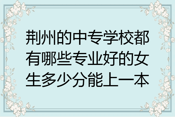 荆州的中专学校都有哪些专业好的女生多少分能上一本