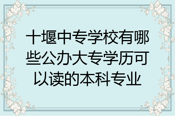 十堰中专学校有哪些公办大专学历可以读的本科专业
