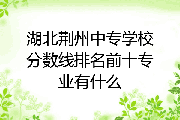 湖北荆州中专学校分数线排名前十专业有什么