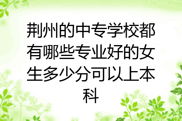 荆州的中专学校都有哪些专业好的女生多少分可以上本科