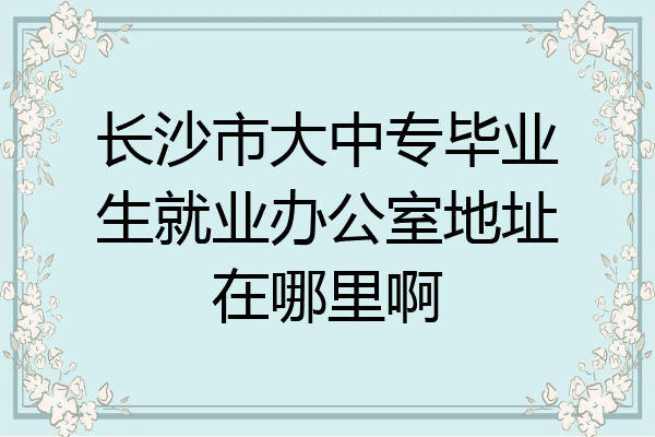 长沙市大中专毕业生就业办公室地址在哪里啊
