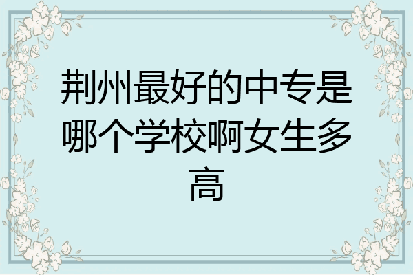 荆州最好的中专是哪个学校啊女生多高